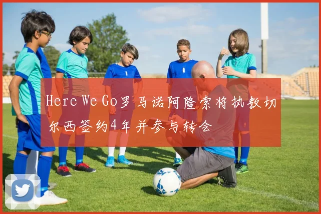 Here We Go罗马诺阿隆索将执教切尔西签约4年并参与转会